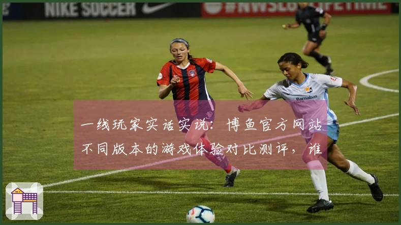 一线玩家实话实说：博鱼官方网站不同版本的游戏体验对比测评，谁才是最优选择？
