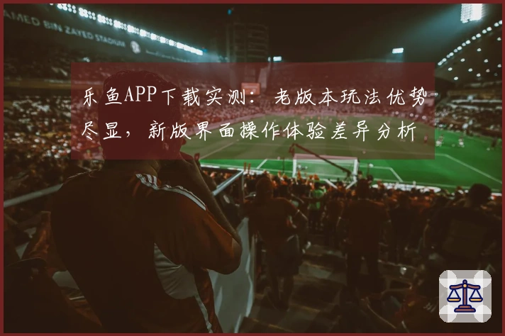 乐鱼APP下载实测：老版本玩法优势尽显，新版界面操作体验差异分析