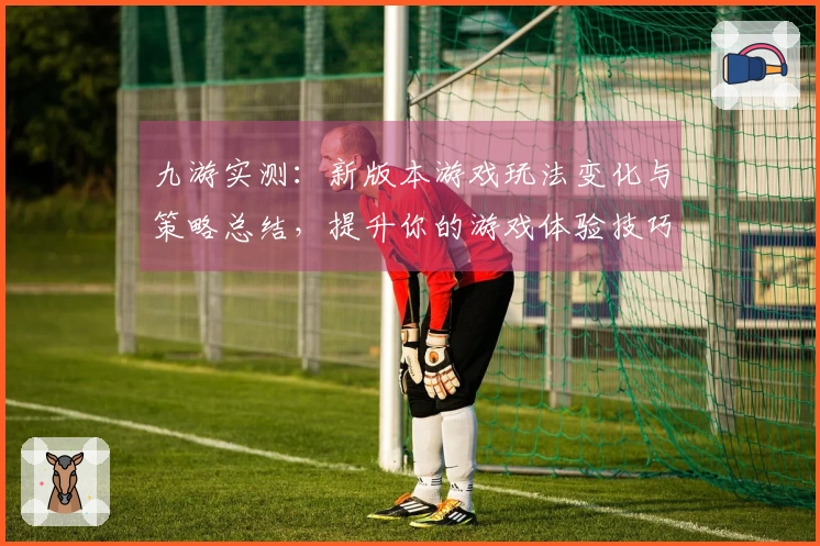 九游实测：新版本游戏玩法变化与策略总结，提升你的游戏体验技巧