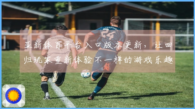 亚新体育平台入口版本更新，让回归玩家重新体验不一样的游戏乐趣