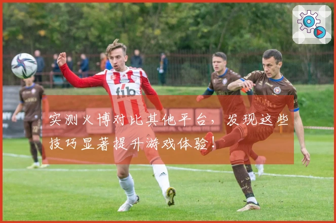 实测火博对比其他平台，发现这些技巧显著提升游戏体验！
